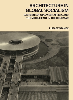 Architecture in Global Socialism: Eastern Europe, West Africa, and the Middle East in the Cold War - Stanek, Lukasz