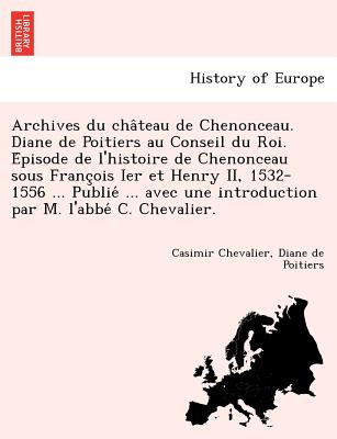 Archives Du Cha Teau de Chenonceau. Diane de Poitiers Au Conseil Du Roi. E Pisode de L'Histoire de Chenonceau Sous Franc OIS Ier Et Henry II, 1532-1556 ... Publie ... Avec Une Introduction Par M. L'Abbe C. Chevalier. - Chevalier, Casimir, and Poitiers, Diane De