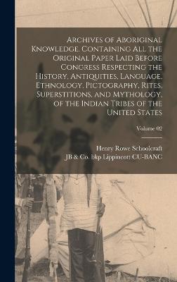 Archives of Aboriginal Knowledge. Containing all the Original Paper Laid Before Congress Respecting the History, Antiquities, Language, Ethnology, Pictography, Rites, Superstitions, and Mythology, of the Indian Tribes of the United States; Volume 02 - Schoolcraft, Henry Rowe, and Lippincott Cu-Banc, Jb & Co Bkp
