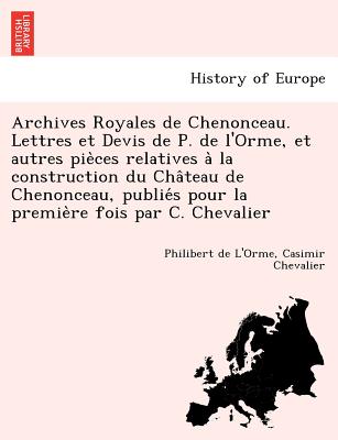 Archives Royales de Chenonceau. Lettres Et Devis de P. de L'Orme, Et Autres Pie Ces Relatives a la Construction Du Cha Teau de Chenonceau, Publie S Pour La Premie Re Fois Par C. Chevalier - De L'Orme, Philibert, and Chevalier, Casimir