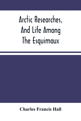 Arctic Researches, And Life Among The Esquimaux: Being The Narrative Of An Expedition In Search Of Sir John Franklin, In The Years 1860, 1861, And 1862 - Francis Hall, Charles