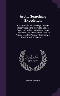 Arctic Searching Expedition: A Journal of A Boat-voyage Through Rupert's Land and the Arctic Sea, in Search of the Discovery Ships Under Command of Sir John Franklin. With an Appendix on the Physical Geography of North America Volume v. 1 - Richardson, John