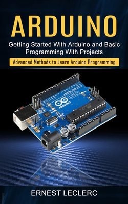 Arduino: Getting Started With Arduino and Basic Programming With Projects (Advanced Methods to Learn Arduino Programming) - Leclerc, Ernest