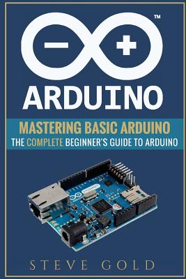 Arduino: Mastering Basic Arduino: The Complete Beginner's Guide To Arduino - Gold, Steve