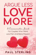 Argue Less Love More: 5 Communication Secrets For Couples Who Want Less Pain And More Passion