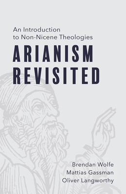 Arianism Revisited: An Introduction to Non-Nicene Theologies - Wolfe, Brendan, and Gassman, Mattias, and Langworthy, Oliver