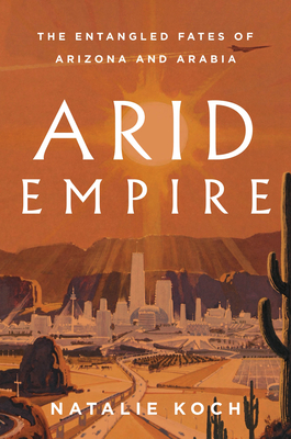 Arid Empire: The Entangled Fates of Arizona and Arabia - Koch, Natalie