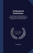 Arithmetical Institutions: Containing a Compleat System of Arithmetic, Natural, Logarithmical, and Algebraical in All Their Branches