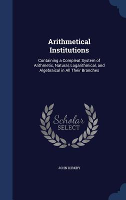 Arithmetical Institutions: Containing a Compleat System of Arithmetic, Natural, Logarithmical, and Algebraical in All Their Branches - Kirkby, John