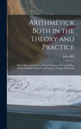 Arithmetick Both in the Theory and Practice: Made Plain and Easie in All the Common & Useful Rules, Both in Whole Numbers, & Fractions, Vulgar & Decimal