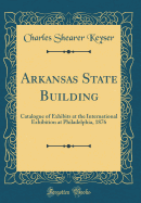 Arkansas State Building: Catalogue of Exhibits at the International Exhibition at Philadelphia, 1876 (Classic Reprint)