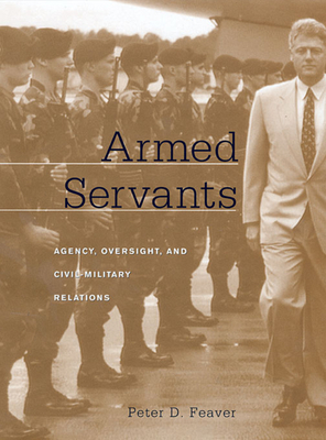 Armed Servants: Agency, Oversight, and Civil-Military Relations - Feaver, Peter D