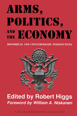 Arms, Politics, and the Economy: Historical and Contemporary Perspectives - Higgs, Robert (Editor), and Niskanen, William A (Foreword by)