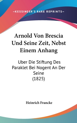 Arnold Von Brescia Und Seine Zeit, Nebst Einem Anhang: Uber Die Stiftung Des Paraklet Bei Nogent an Der Seine (1825) - Francke, Heinrich