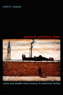 Around Quitting Time: Work and Middle-Class Fantasy in American Fiction - Seguin, Robert