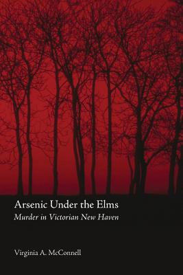 Arsenic Under the Elms: Murder in Victorian New Haven - McConnell, Virginia a