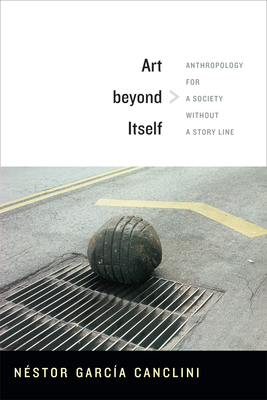 Art beyond Itself: Anthropology for a Society without a Story Line - Garca Canclini, Nstor, and Frye, David (Translated by)