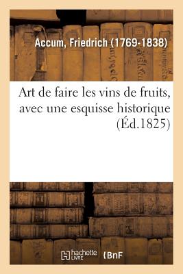 Art de Faire Les Vins de Fruits, Avec Une Esquisse Historique Sur l'Art de Faire Le Vin de Raisin: Suivi de l'Art de Faire Le Cidre, Le Poir?, Les Hydromels. Traduit de l'Anglais - Accum, Friedrich