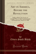 Art in America, Before the Revolution: Address Before the Society of Colonial Wars in the Commonwealth of Pennsylvania, March 12, 1908 (Classic Reprint)