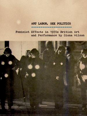 Art Labor, Sex Politics: Feminist Effects in 1970s British Art and Performance - Wilson, Siona