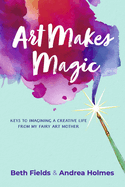 Art Makes Magic: Keys to Imagining a Creative Life from My Fairy Art Mother