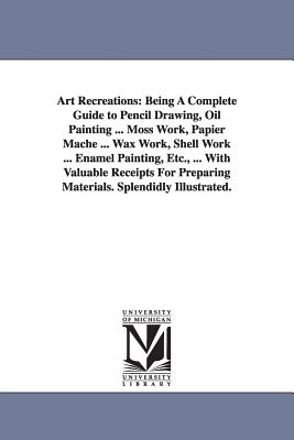 Art Recreations: Being a Complete Guide to Pencil Drawing, Oil Painting ... Moss Work, Papier Mache ... Wax Work, Shell Work ... Enamel - Urbino, Levina Buoncuore