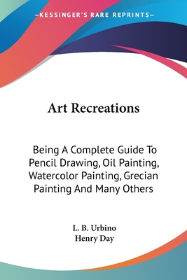 Art Recreations: Being A Complete Guide To Pencil Drawing, Oil Painting, Watercolor Painting, Grecian Painting And Many Others - Urbino, L B, and Day, Henry