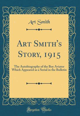 Art Smith's Story, 1915: The Autobiography of the Boy Aviator Which Appeared as a Serial in the Bulletin (Classic Reprint) - Smith, Art