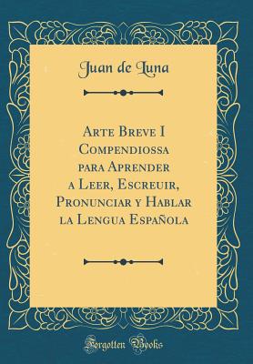 Arte Breve I Compendiossa Para Aprender a Leer, Escreuir, Pronunciar y Hablar La Lengua Espaola (Classic Reprint) - De Luna, Juan