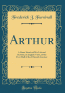 Arthur: A Short Sketch of His Life and History, in English Verse, of the First Half of the Fifteenth Century (Classic Reprint)