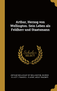 Arthur, Herzog Von Wellington. Sein Leben ALS Feldherr Und Staatsmann