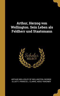 Arthur, Herzog Von Wellington. Sein Leben ALS Feldherr Und Staatsmann - Arthur Wellesley of Wellington (Creator), and Elliott, George, and Francis L Clarke (Creator)