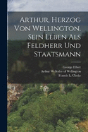 Arthur, Herzog von Wellington. Sein Leben als Feldherr und Staatsmann