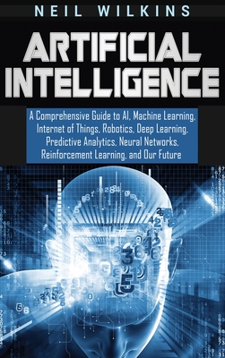 Artificial Intelligence: A Comprehensive Guide to AI, Machine Learning, Internet of Things, Robotics, Deep Learning, Predictive Analytics, Neural Networks, Reinforcement Learning, and Our Future - Wilkins, Neil