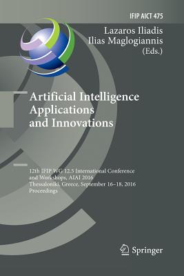 Artificial Intelligence Applications and Innovations: 12th Ifip Wg 12.5 International Conference and Workshops, Aiai 2016, Thessaloniki, Greece, September 16-18, 2016, Proceedings - Iliadis, Lazaros (Editor), and Maglogiannis, Ilias (Editor)