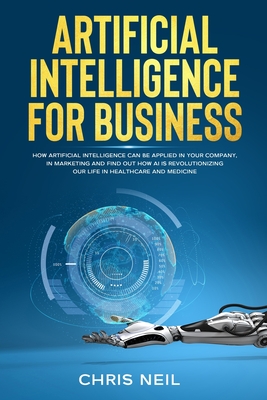 Artificial Intelligence For Business: How Artificial Intelligence Can Be Applied In Your Company, In Marketing And Find Out How AI Is Revolutionizing Our Life In Healthcare And Medicine - Neil, Chris