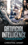 Artificial Intelligence: How Advanced Machine Learning Will Shape The Future Of Our World