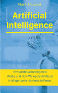Artificial Intelligence: How Artificial Intelligence Works and How We Apply Artificial Intelligence to Harness Its Power for Our Future