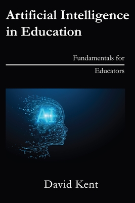 Artificial Intelligence in Education: Fundamentals for Educators - Kent, David