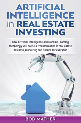 Artificial Intelligence in Real Estate Investing: How Artificial Intelligence and Machine Learning technology will cause a transformation in real estate business, marketing and finance for everyone - Mather, Bob