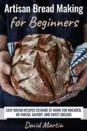 Artisan Bread Making for Beginners: Easy Bread Recipes to Make at Home for Kneaded, No-Knead, Savory, and Sweet Breads