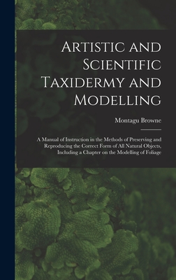 Artistic and Scientific Taxidermy and Modelling; a Manual of Instruction in the Methods of Preserving and Reproducing the Correct Form of all Natural Objects, Including a Chapter on the Modelling of Foliage - Browne, Montagu