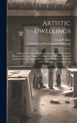 Artistic Dwellings: Giving Views, Floor Plans and Estimates of Cost of Many House and Cottage Designs, Costing From $600 up, Designed and Selected With Especial Reference to Economy in Building and Convenience of Arrangement - Allen, Frank P, and Dean Printing and Publishing, Printer (Creator)