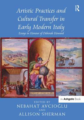 Artistic Practices and Cultural Transfer in Early Modern Italy: Essays in Honour of Deborah Howard - Avcioglu, Nebahat (Editor), and Sherman, Allison (Editor)