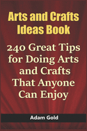 Arts and Crafts Ideas Book: 240 Great Tips for Doing Arts and Crafts That Anyone Can Enjoy