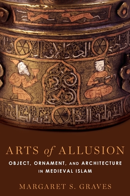 Arts of Allusion: Object, Ornament, and Architecture in Medieval Islam - Graves, Margaret S.