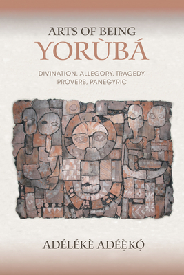 Arts of Being Yoruba: Divination, Allegory, Tragedy, Proverb, Panegyric - Adeeko, Adeleke