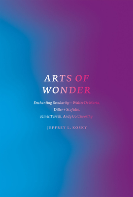 Arts of Wonder: Enchanting Secularity - Walter De Maria, Diller + Scofidio, James Turrell, Andy Goldsworthy - Kosky, Jeffrey L.