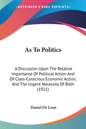 As To Politics: A Discussion Upon The Relative Importance Of Political Action And Of Class-Conscious Economic Action, And The Urgent Necessity Of Both (1921)