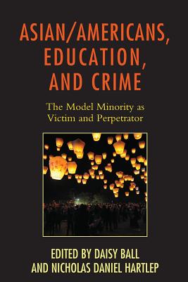 Asian/Americans, Education, and Crime: The Model Minority as Victim and Perpetrator - Ball, Daisy (Editor), and Hartlep, Nicholas Daniel (Contributions by), and Cho, Andrew (Contributions by)